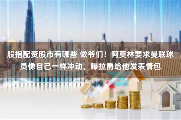 股指配资股市有哪些 做爷们！阿莫林要求曼联球员像自己一样冲动，曝拉爵给他发表情包