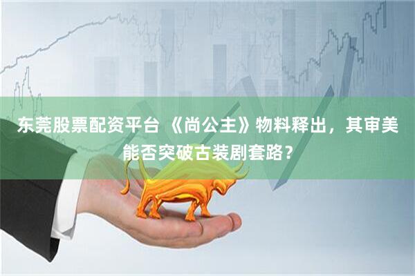 东莞股票配资平台 《尚公主》物料释出，其审美能否突破古装剧套路？