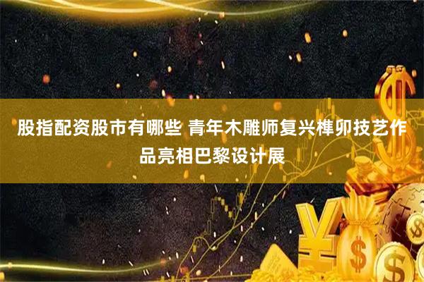 股指配资股市有哪些 青年木雕师复兴榫卯技艺作品亮相巴黎设计展