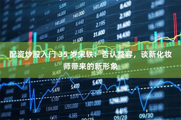 配资炒股入门 35 岁宋轶：否认整容，谈新化妆师带来的新形象