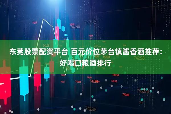 东莞股票配资平台 百元价位茅台镇酱香酒推荐：好喝口粮酒排行