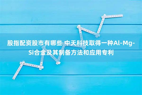股指配资股市有哪些 中天科技取得一种Al-Mg-Si合金及其制备方法和应用专利