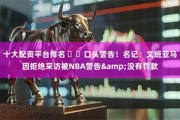 十大配资平台排名 ⚠️口头警告！名记：文班亚马因拒绝采访被NBA警告&没有罚款