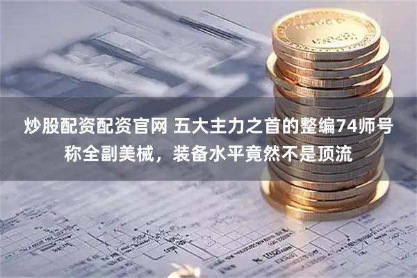 炒股配资配资官网 五大主力之首的整编74师号称全副美械，装备水平竟然不是顶流