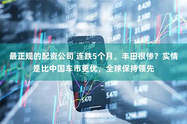 最正规的配资公司 连跌5个月，丰田很惨？实情是比中国车市更优，全球保持领先