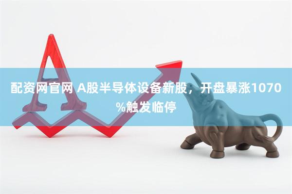 配资网官网 A股半导体设备新股，开盘暴涨1070%触发临停