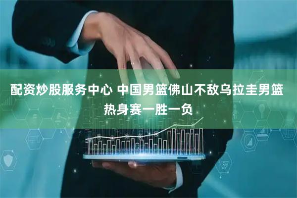 配资炒股服务中心 中国男篮佛山不敌乌拉圭男篮 热身赛一胜一负